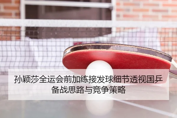 孙颖莎全运会前加练接发球细节透视国乒备战思路与竞争策略